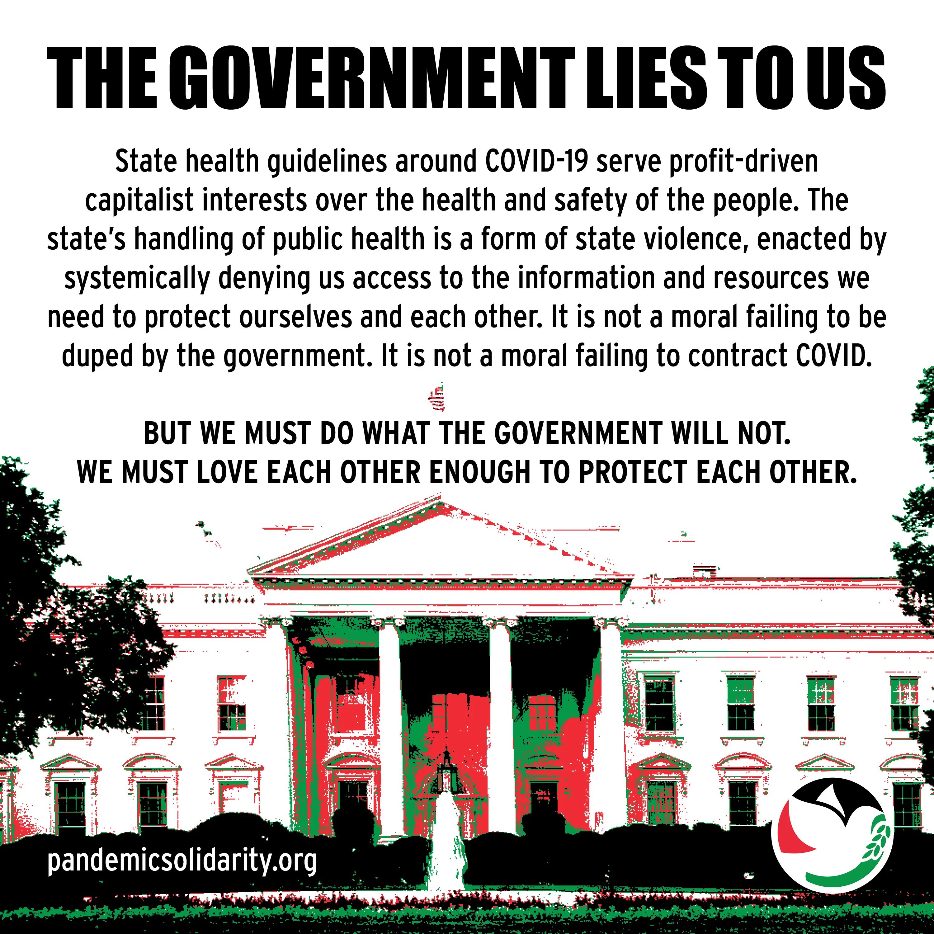 Second slide of an Instagram deck on Covid Safety. There's a red, white, green, and black image of the white house across the bottom of the 
                            graphic. The heading reads: 'THE GOVERNMENT LIES TO US'. The text reads: 'State health guidelines around COVID-19 serve profit-driven 
                            capitalist interests over the health and safety of the people. The state's handling of public health is a form of state violence, enacted by 
                            systemically denying us access to the information and resources we need to protect ourselves and each other. It is not a moral failing to be duped 
                            by the government. It is not a moral failing to contract COVID. BUT WE MUST DO WHAT THE GOVERNMENT WILL NOT. WE MUST LOVE EACH OTHER ENOUGH TO PROTECT EACH 
                            OTHER.' In the bottom left is the source, pandemicsolidarity.org. In the bottom right is the SJP Iowa City logo.